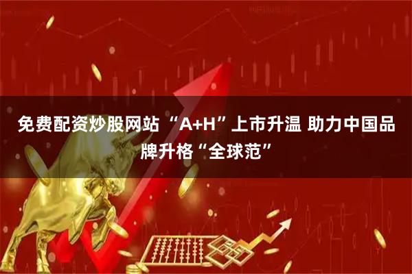 免费配资炒股网站 “A+H”上市升温 助力中国品牌升格“全球范”