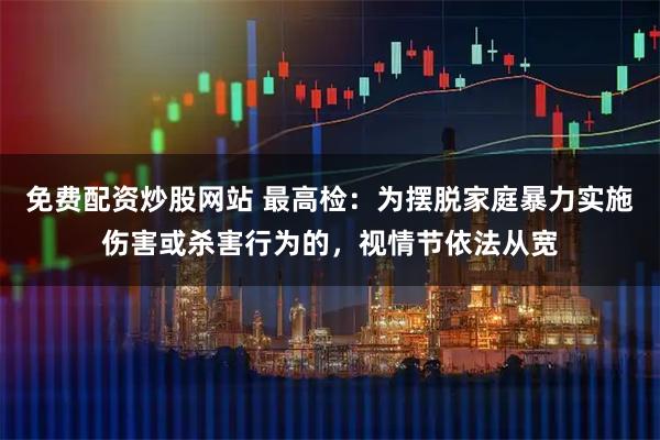 免费配资炒股网站 最高检：为摆脱家庭暴力实施伤害或杀害行为的，视情节依法从宽