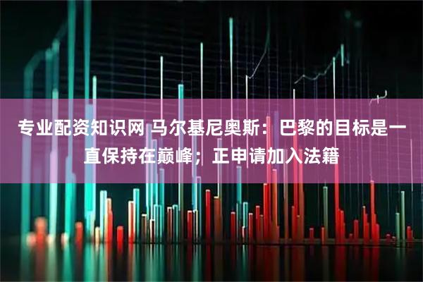 专业配资知识网 马尔基尼奥斯：巴黎的目标是一直保持在巅峰；正申请加入法籍