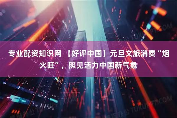 专业配资知识网 【好评中国】元旦文旅消费“烟火旺”，照见活力中国新气象