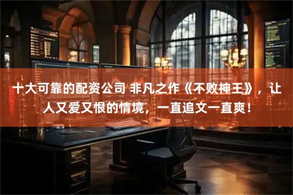 十大可靠的配资公司 非凡之作《不败神王》，让人又爱又恨的情境，一直追文一直爽！