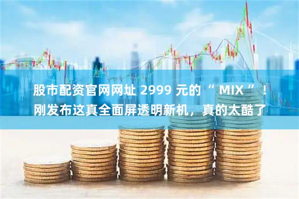 股市配资官网网址 2999 元的 “ MIX ” ！刚发布这真全面屏透明新机，真的太酷了
