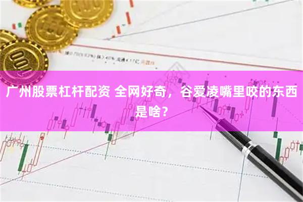 广州股票杠杆配资 全网好奇，谷爱凌嘴里咬的东西是啥？