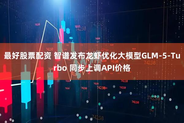 最好股票配资 智谱发布龙虾优化大模型GLM-5-Turbo 同步上调API价格