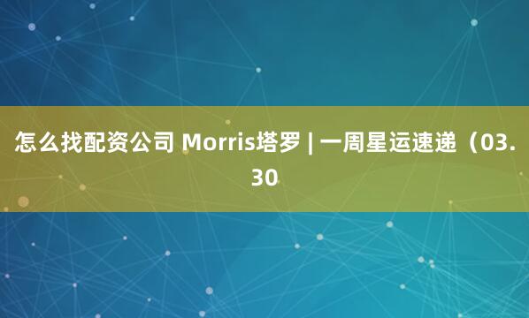 怎么找配资公司 Morris塔罗 | 一周星运速递（03.30