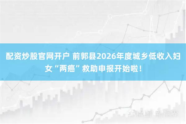 配资炒股官网开户 前郭县2026年度城乡低收入妇女“两癌”救助申报开始啦！