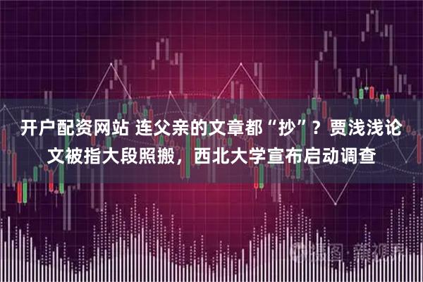 开户配资网站 连父亲的文章都“抄”？贾浅浅论文被指大段照搬，西北大学宣布启动调查