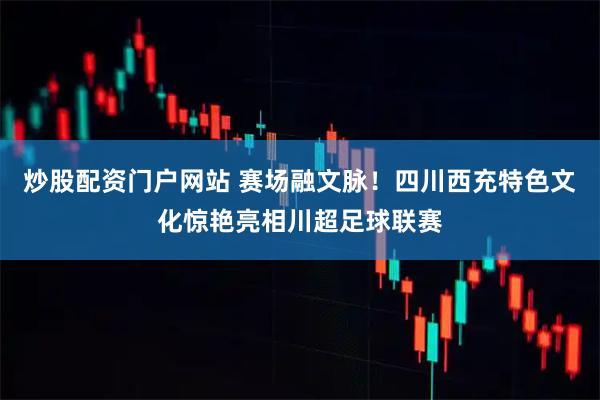 炒股配资门户网站 赛场融文脉！四川西充特色文化惊艳亮相川超足球联赛
