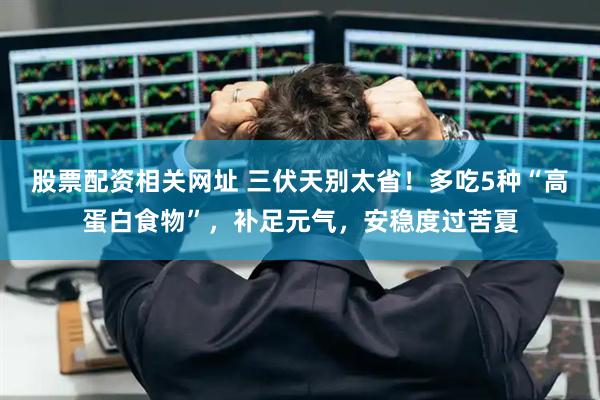 股票配资相关网址 三伏天别太省！多吃5种“高蛋白食物”，补足元气，安稳度过苦夏